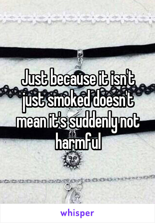 Just because it isn't just smoked doesn't mean it's suddenly not harmful