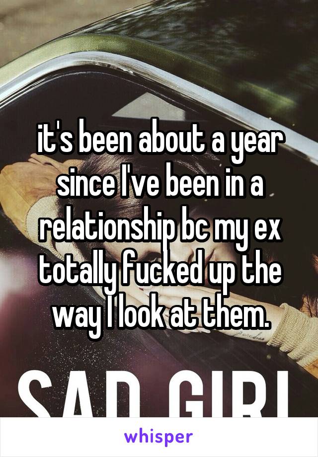 it's been about a year since I've been in a relationship bc my ex totally fucked up the way I look at them.