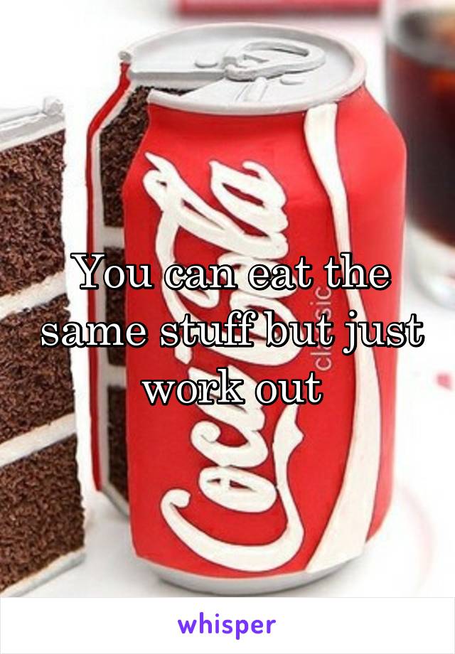 You can eat the same stuff but just work out