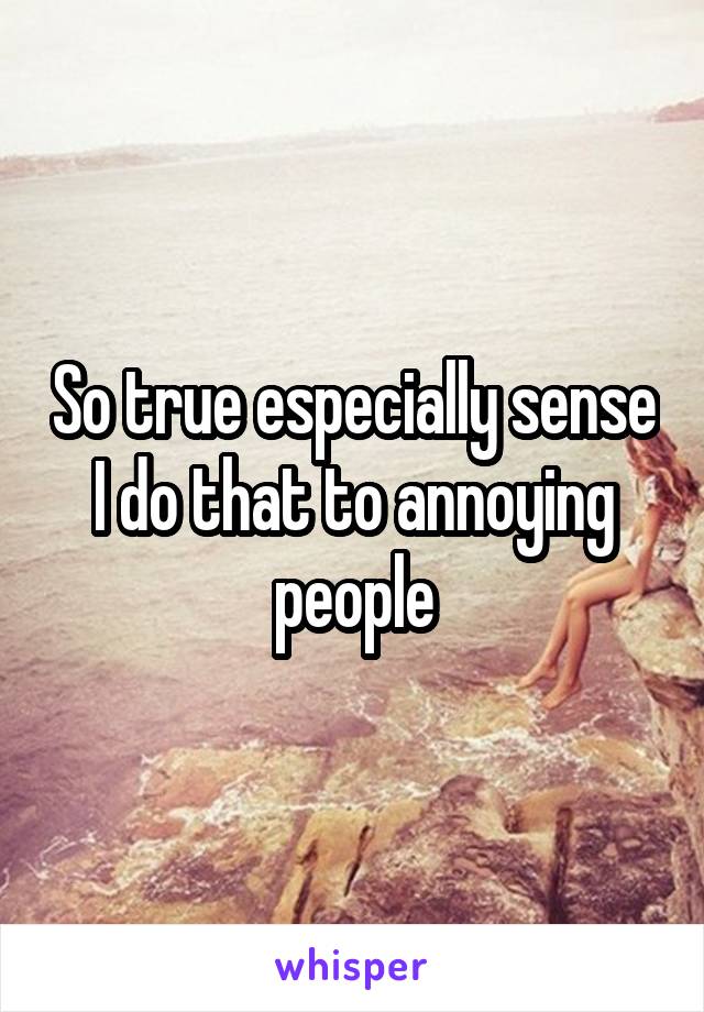 So true especially sense I do that to annoying people