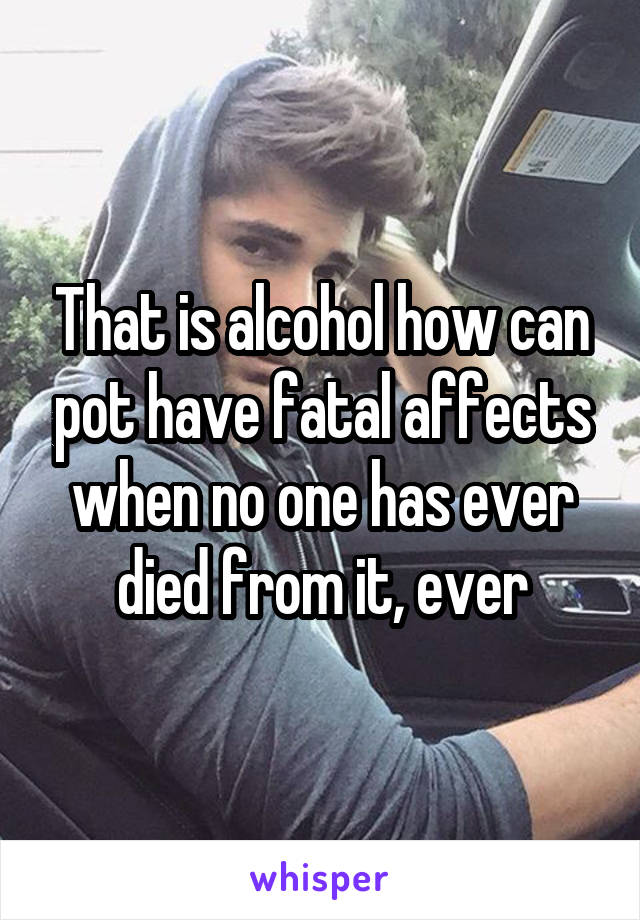 That is alcohol how can pot have fatal affects when no one has ever died from it, ever