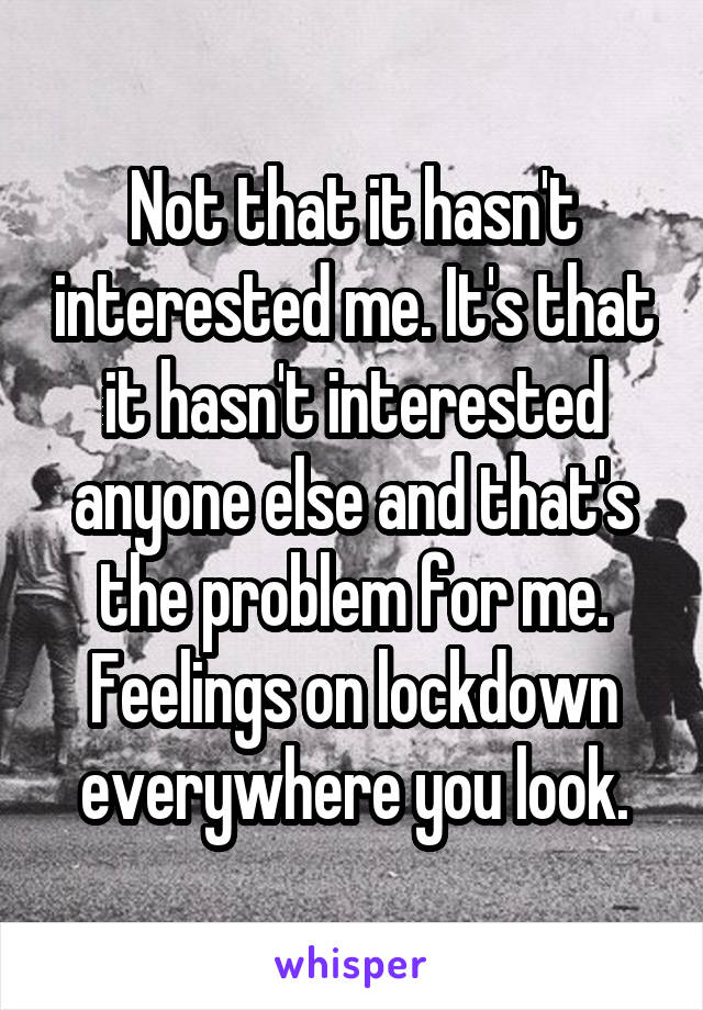 Not that it hasn't interested me. It's that it hasn't interested anyone else and that's the problem for me. Feelings on lockdown everywhere you look.