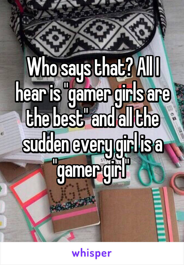 Who says that? All I hear is "gamer girls are the best" and all the sudden every girl is a "gamer girl" 

