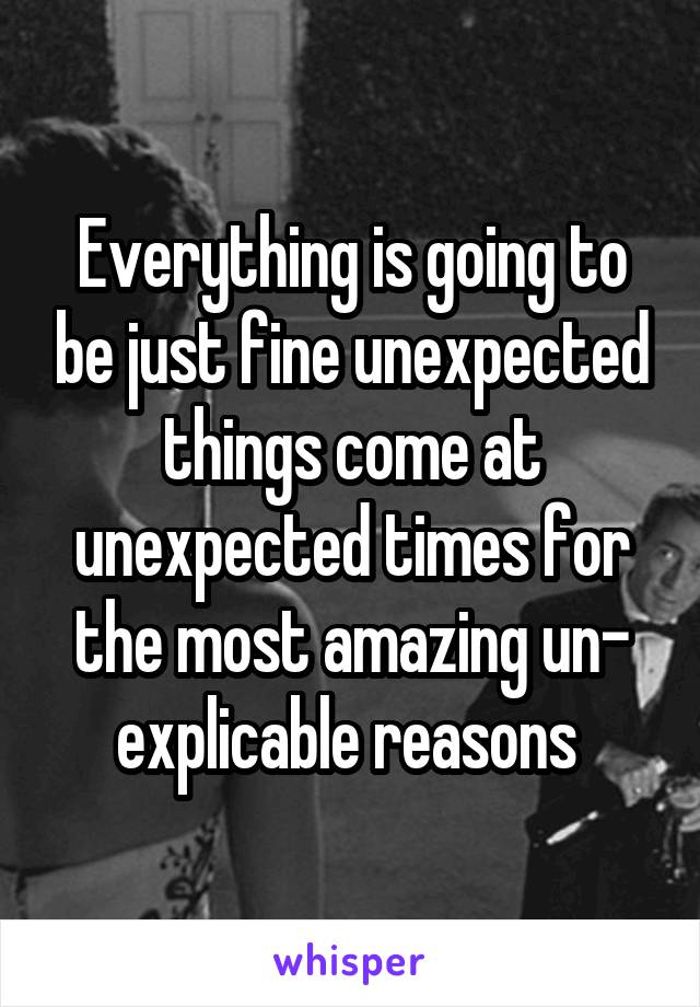 Everything is going to be just fine unexpected things come at unexpected times for the most amazing un- explicable reasons 
