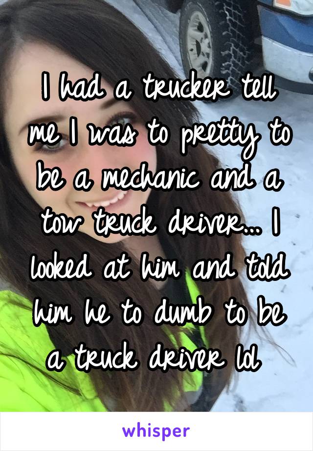 I had a trucker tell me I was to pretty to be a mechanic and a tow truck driver... I looked at him and told him he to dumb to be a truck driver lol 