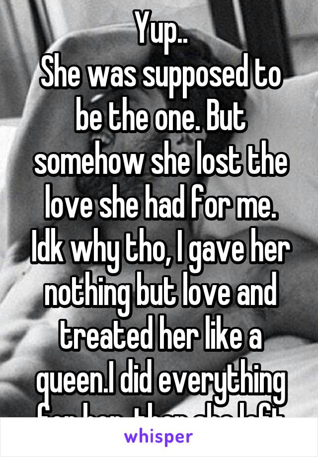 Yup..
She was supposed to be the one. But somehow she lost the love she had for me.
Idk why tho, I gave her nothing but love and treated her like a queen.I did everything for her, then she left