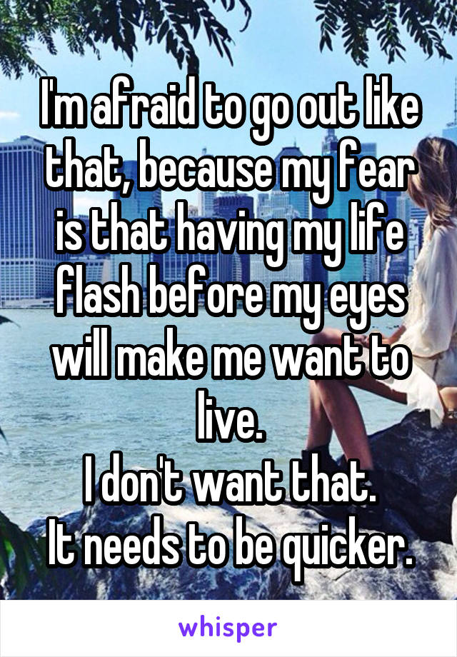 I'm afraid to go out like that, because my fear is that having my life flash before my eyes will make me want to live.
I don't want that.
It needs to be quicker.