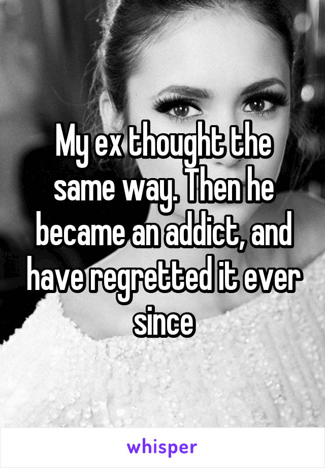 My ex thought the same way. Then he became an addict, and have regretted it ever since