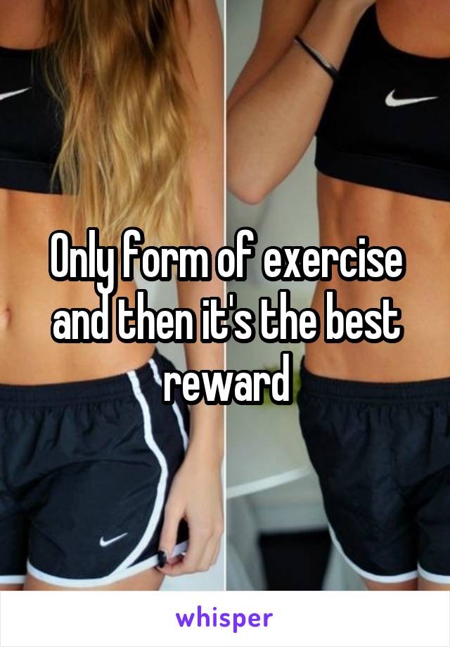 Only form of exercise and then it's the best reward