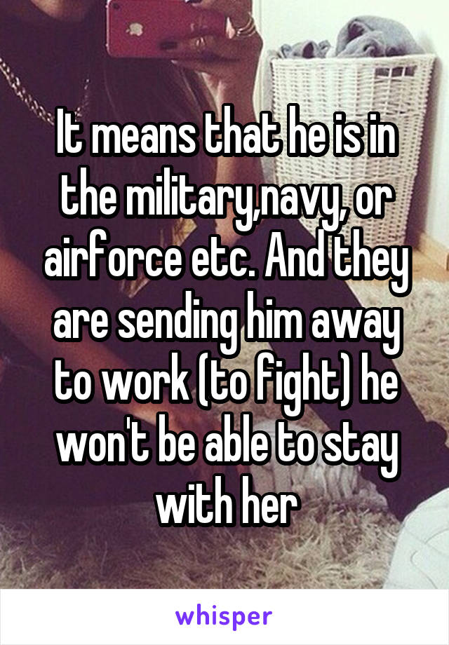 It means that he is in the military,navy, or airforce etc. And they are sending him away to work (to fight) he won't be able to stay with her