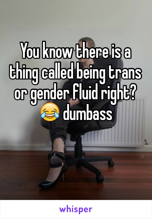 You know there is a thing called being trans or gender fluid right? 😂 dumbass 