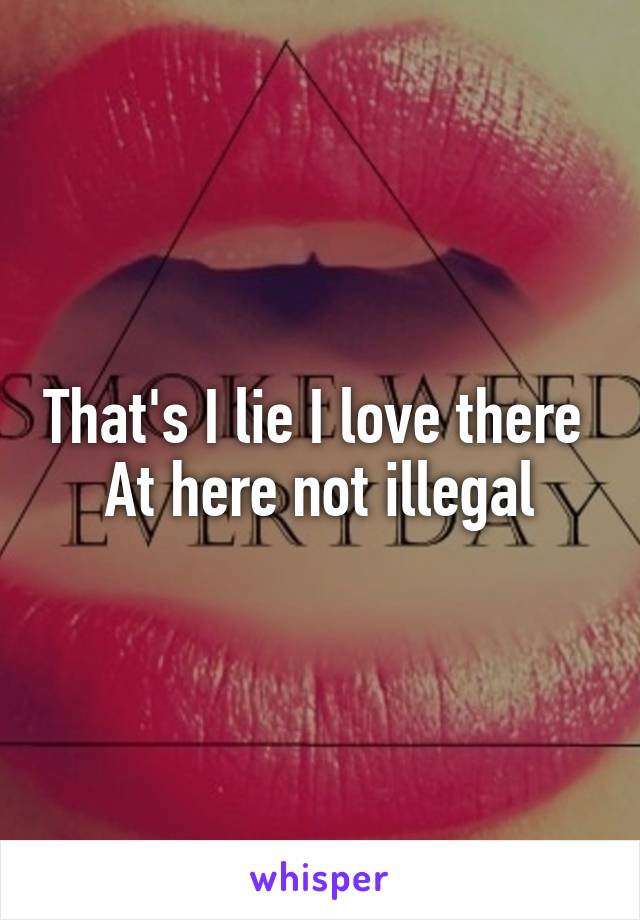 That's I lie I love there 
At here not illegal