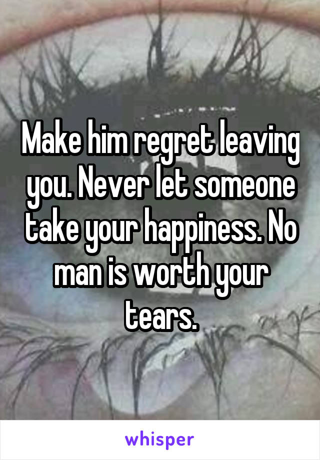 Make him regret leaving you. Never let someone take your happiness. No man is worth your tears.