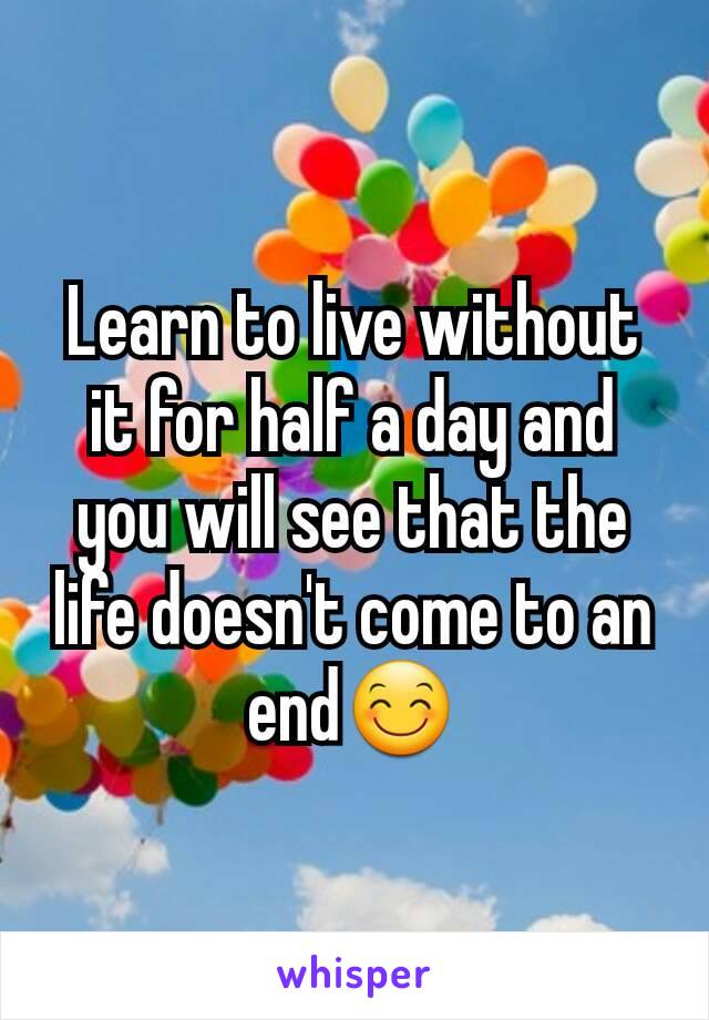 Learn to live without it for half a day and you will see that the life doesn't come to an end😊