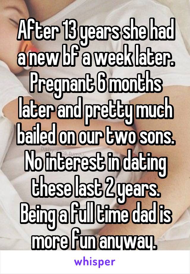 After 13 years she had a new bf a week later. Pregnant 6 months later and pretty much bailed on our two sons. No interest in dating these last 2 years. Being a full time dad is more fun anyway. 