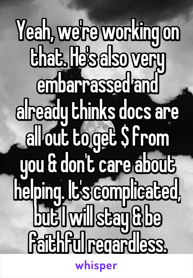 Yeah, we're working on that. He's also very embarrassed and already thinks docs are all out to get $ from you & don't care about helping. It's complicated, but I will stay & be faithful regardless.