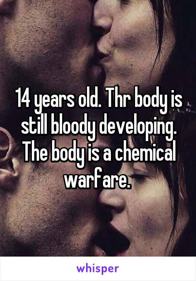 14 years old. Thr body is still bloody developing. The body is a chemical warfare. 