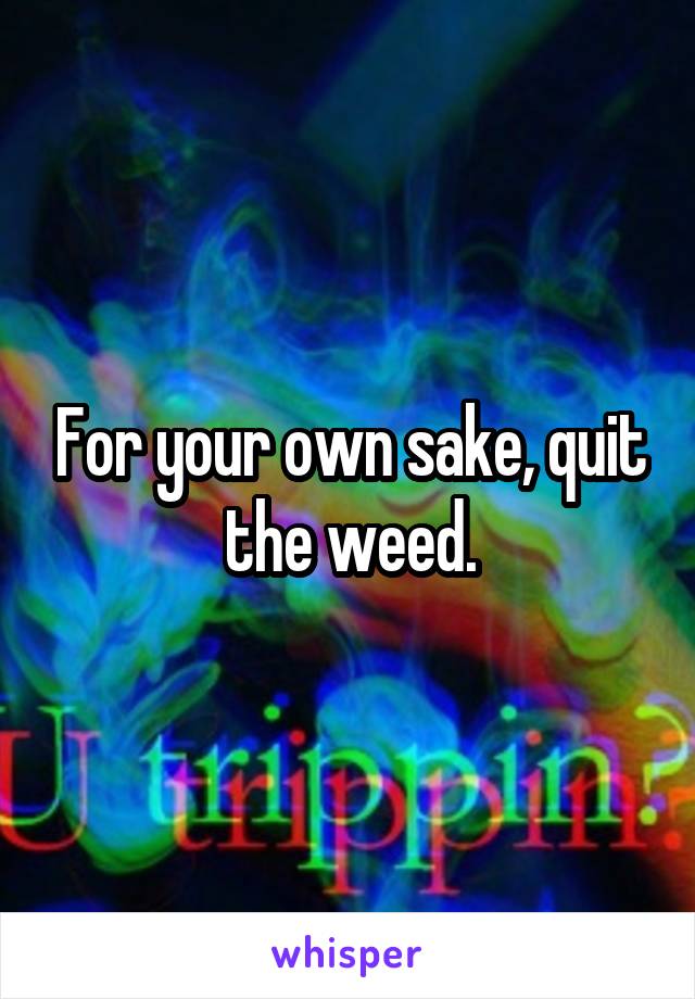 For your own sake, quit the weed.