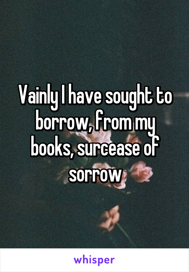 Vainly I have sought to borrow, from my books, surcease of sorrow