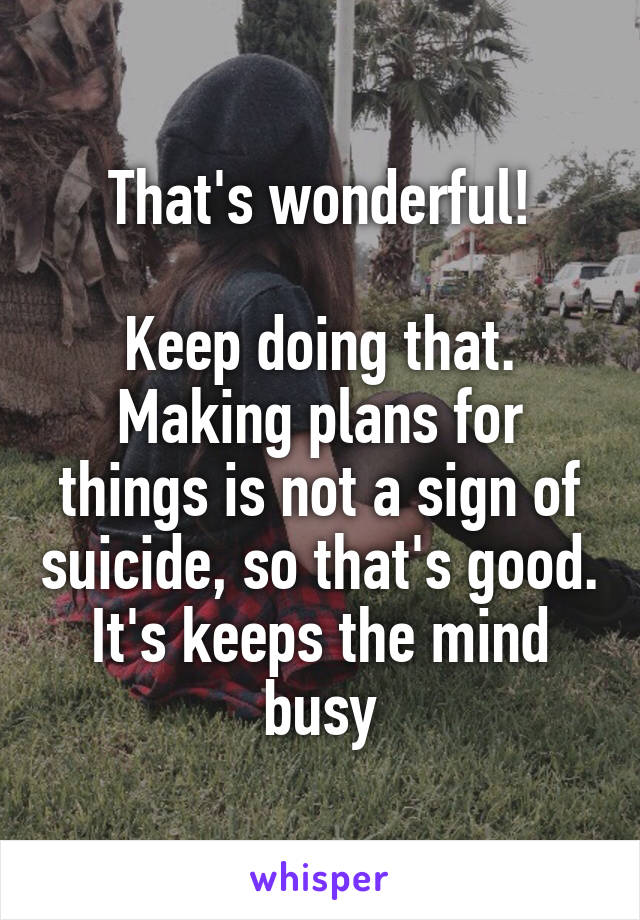 That's wonderful!

Keep doing that. Making plans for things is not a sign of suicide, so that's good. It's keeps the mind busy
