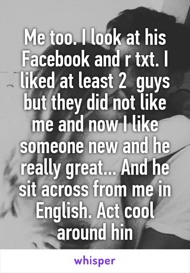 Me too. I look at his Facebook and r txt. I liked at least 2  guys but they did not like me and now I like someone new and he really great... And he sit across from me in English. Act cool around hin