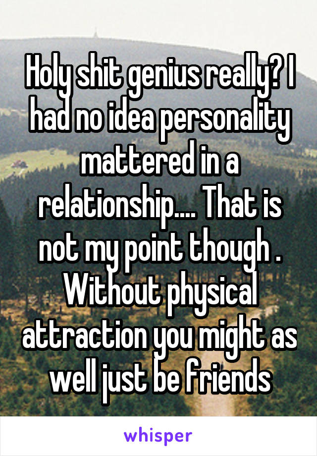 Holy shit genius really? I had no idea personality mattered in a relationship.... That is not my point though . Without physical attraction you might as well just be friends