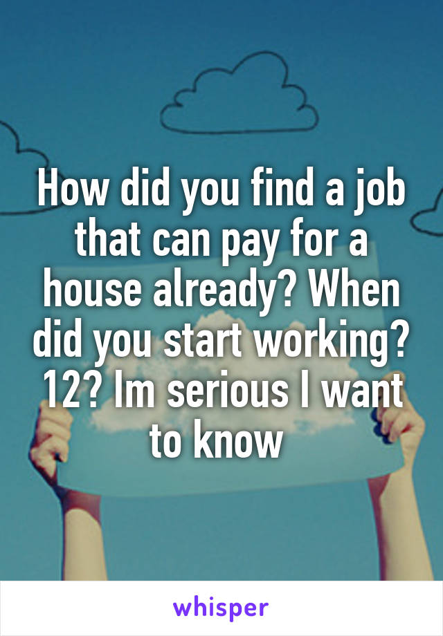 How did you find a job that can pay for a house already? When did you start working? 12? Im serious I want to know 