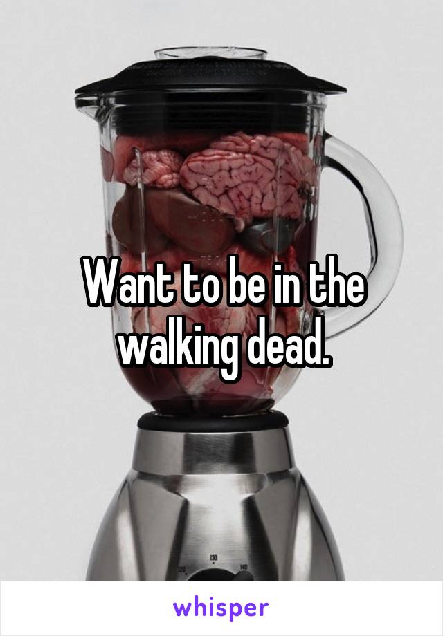 Want to be in the walking dead.