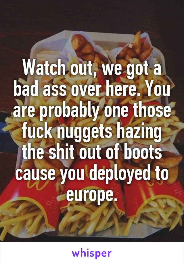 Watch out, we got a bad ass over here. You are probably one those fuck nuggets hazing the shit out of boots cause you deployed to europe.