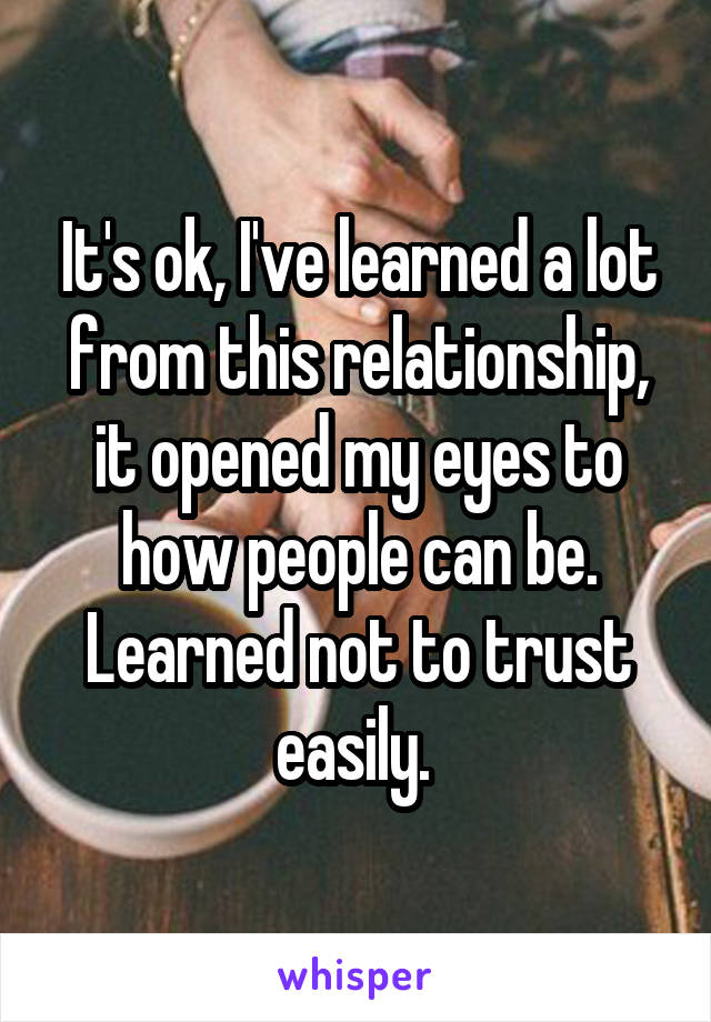 It's ok, I've learned a lot from this relationship, it opened my eyes to how people can be. Learned not to trust easily. 