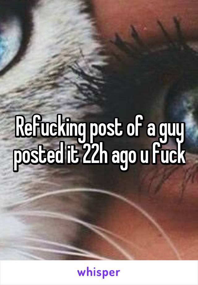 Refucking post of a guy posted it 22h ago u fuck