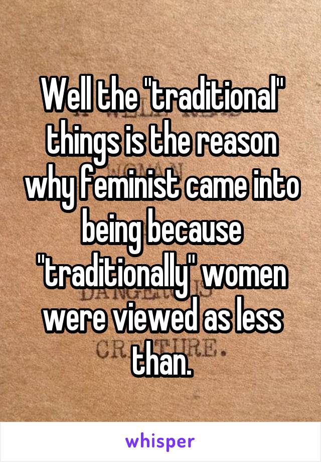 Well the "traditional" things is the reason why feminist came into being because "traditionally" women were viewed as less than.