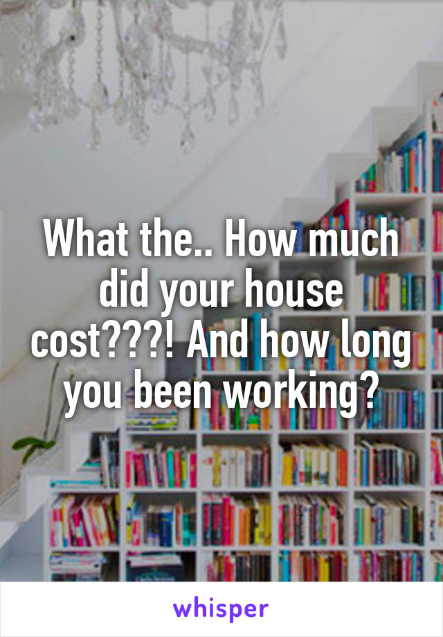 What the.. How much did your house cost???! And how long you been working?