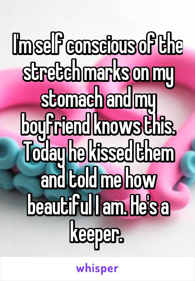 I'm self conscious of the stretch marks on my stomach and my boyfriend knows this. Today he kissed them and told me how beautiful I am. He's a keeper. 