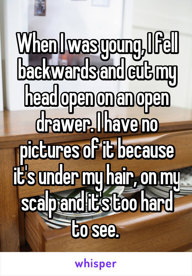 When I was young, I fell backwards and cut my head open on an open drawer. I have no pictures of it because it's under my hair, on my scalp and it's too hard to see. 