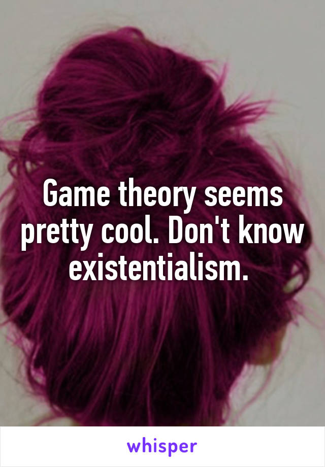 Game theory seems pretty cool. Don't know existentialism. 