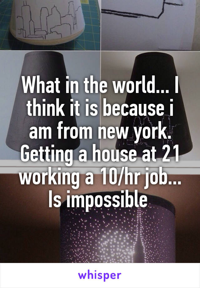 What in the world... I think it is because i am from new york. Getting a house at 21 working a 10/hr job... Is impossible 