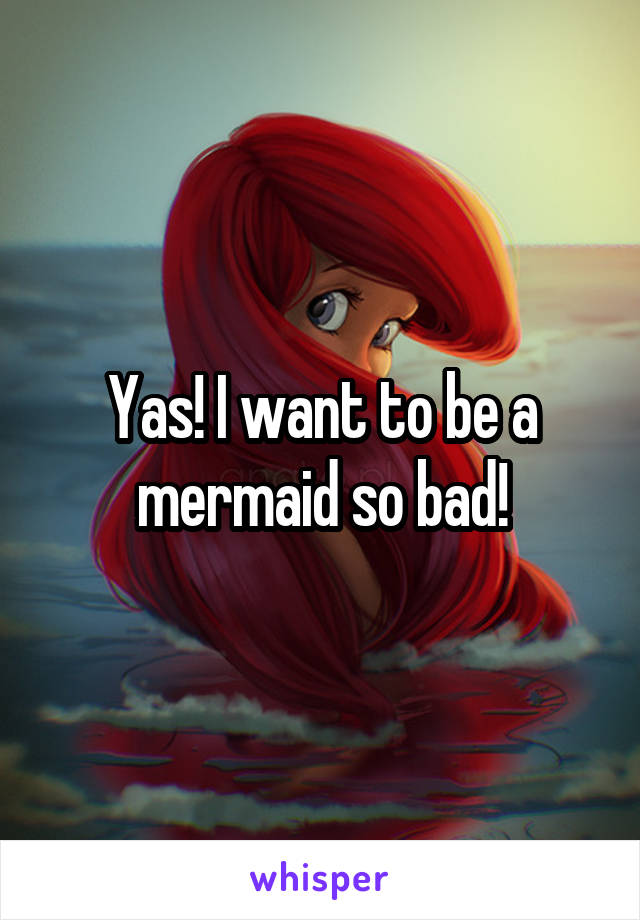 Yas! I want to be a mermaid so bad!