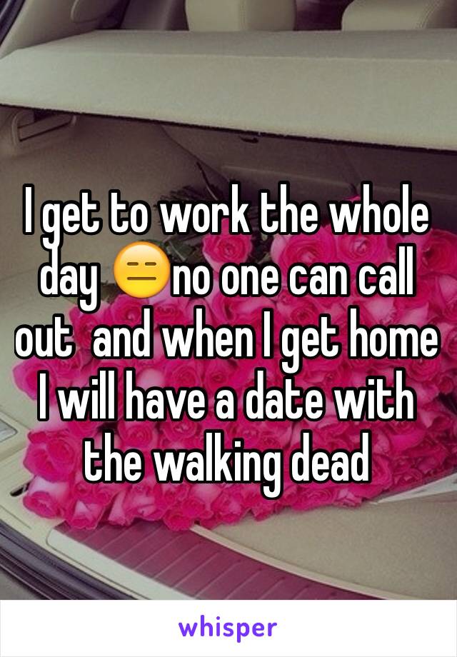 I get to work the whole day 😑no one can call out  and when I get home I will have a date with the walking dead 