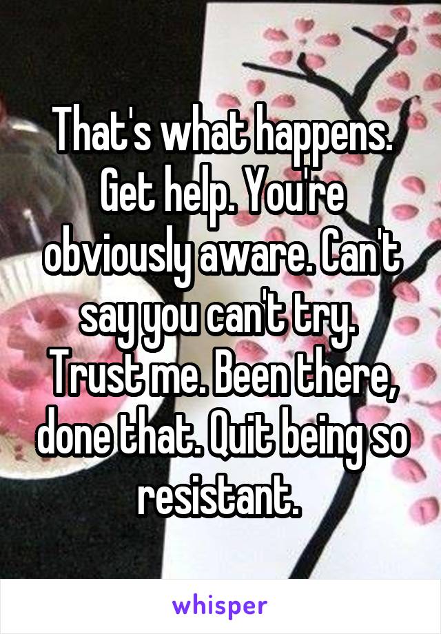 That's what happens. Get help. You're obviously aware. Can't say you can't try. 
Trust me. Been there, done that. Quit being so resistant. 