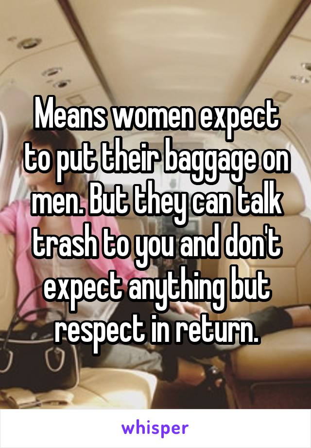 Means women expect to put their baggage on men. But they can talk trash to you and don't expect anything but respect in return.