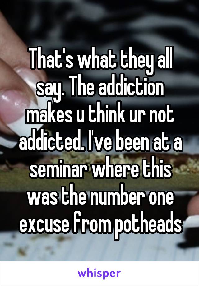 That's what they all say. The addiction makes u think ur not addicted. I've been at a seminar where this was the number one excuse from potheads