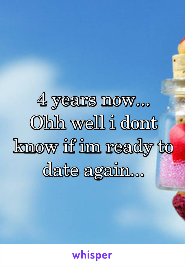 4 years now...
Ohh well i dont know if im ready to date again...