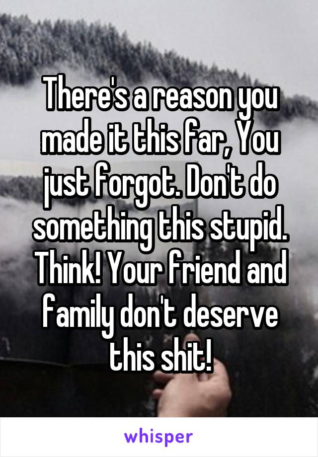 There's a reason you made it this far, You just forgot. Don't do something this stupid. Think! Your friend and family don't deserve this shit!