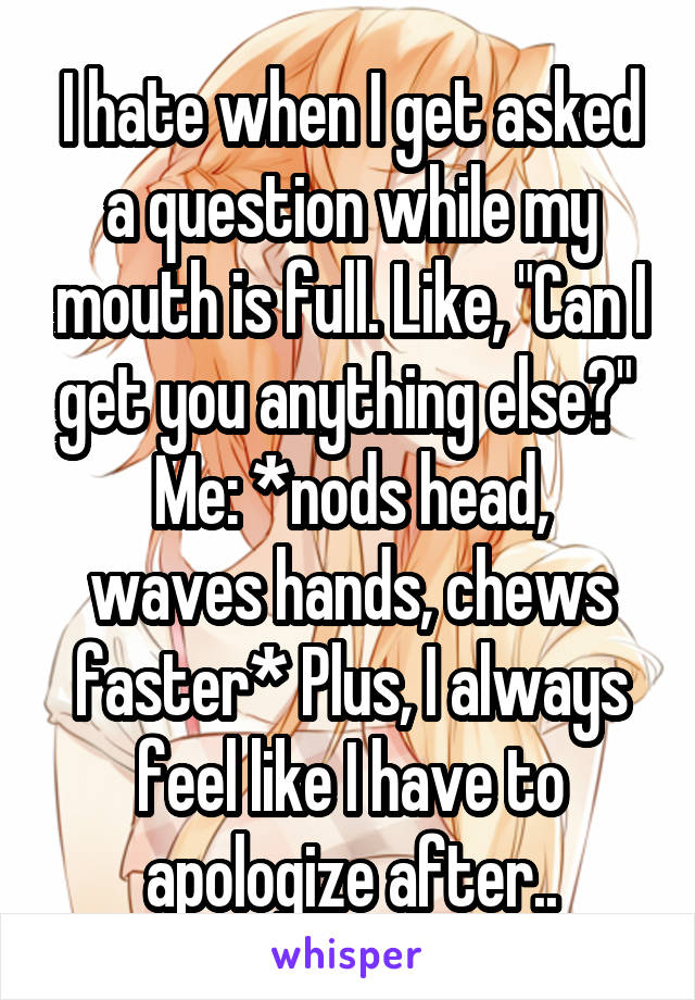 I hate when I get asked a question while my mouth is full. Like, "Can I get you anything else?" 
Me: *nods head, waves hands, chews faster* Plus, I always feel like I have to apologize after..
