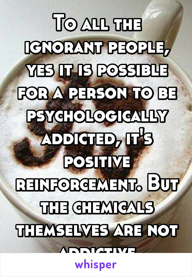 To all the ignorant people, yes it is possible for a person to be psychologically addicted, it's positive reinforcement. But the chemicals themselves are not addictive
