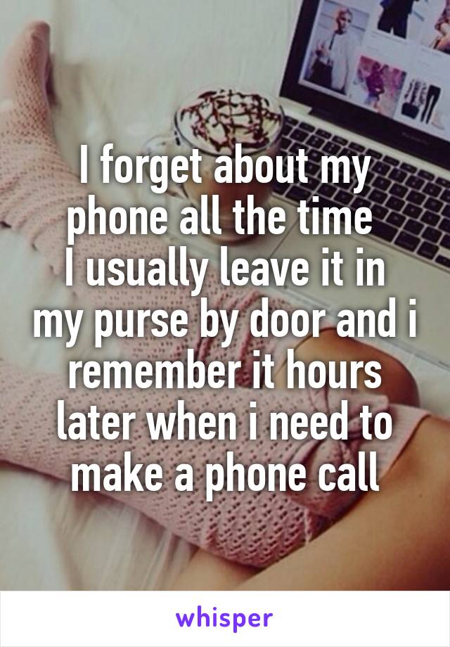 I forget about my phone all the time 
I usually leave it in my purse by door and i remember it hours later when i need to make a phone call