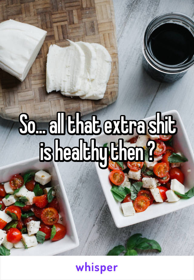 So... all that extra shit is healthy then ?