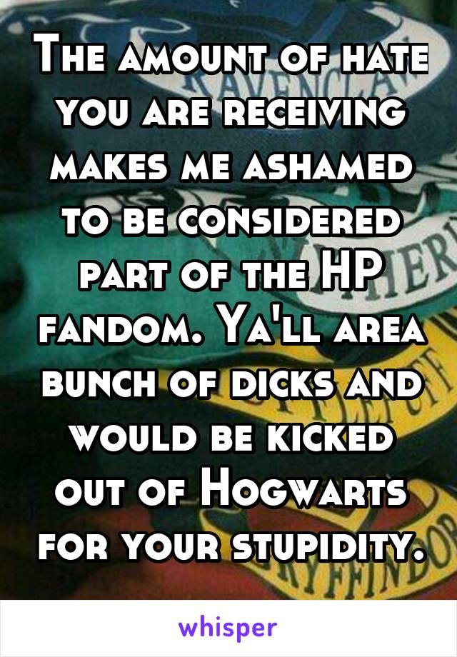 The amount of hate you are receiving makes me ashamed to be considered part of the HP fandom. Ya'll area bunch of dicks and would be kicked out of Hogwarts for your stupidity. 