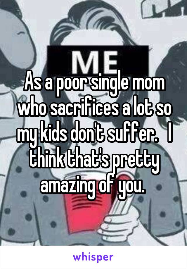 As a poor single mom who sacrifices a lot so my kids don't suffer.   I think that's pretty amazing of you. 